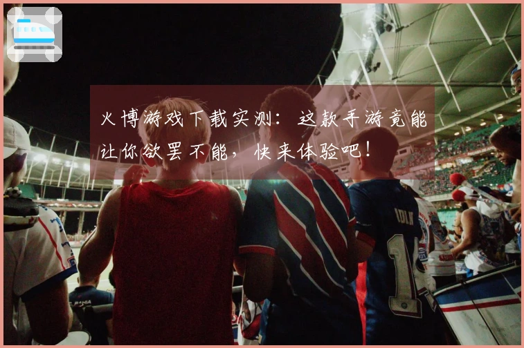 火博游戏下载实测：这款手游竟能让你欲罢不能，快来体验吧！