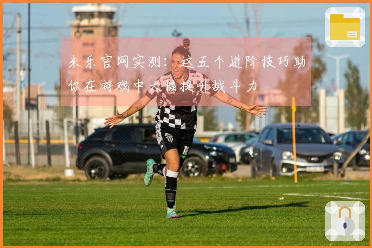 米乐官网实测：这五个进阶技巧助你在游戏中大幅提升战斗力
