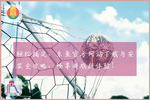 轻松搞定，乐鱼官方网站下载与安装全攻略，畅享游戏新体验！