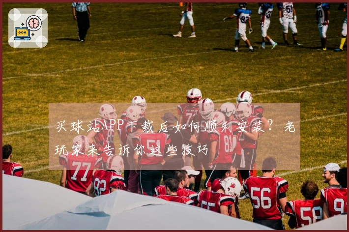 买球站APP下载后如何顺利安装？老玩家来告诉你这些技巧